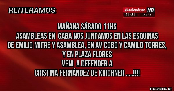 Placas Rojas - Mañana sábado 11hs
 asambleas en  CABA nos juntamos en las esquinas 
 de Emilio MITRE y Asamblea, en Av Cobo y Camilo Torres, y en Plaza Flores
Veni  a defender a  
Cristina Fernández de Kirchner .....!!!!