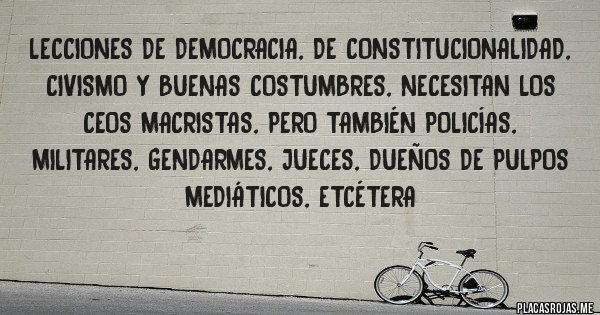 Placas Rojas - Lecciones de democracia, de constitucionalidad, civismo y buenas costumbres, necesitan los CEOS macristas, pero también policías, militares, gendarmes, jueces, dueños de pulpos mediáticos, etcétera
