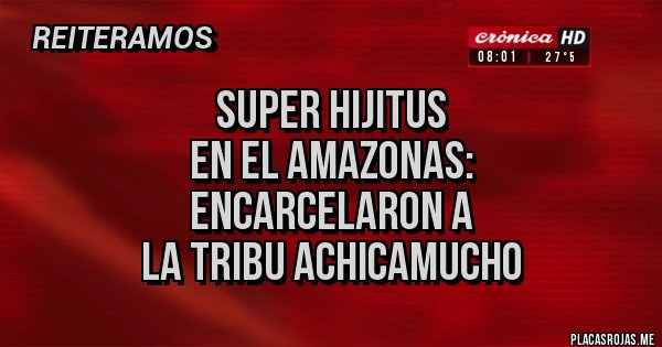 Placas Rojas - SUPER HIJITUS 
EN EL AMAZONAS:
ENCARCELARON A
LA TRIBU ACHICAMUCHO