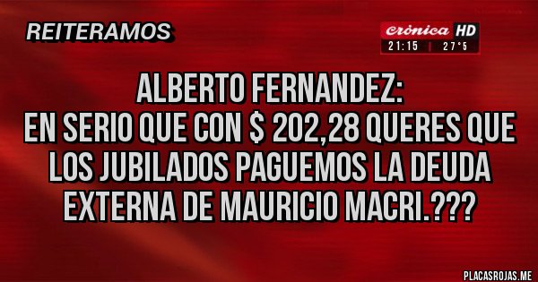 Placas Rojas - ALBERTO FERNANDEZ:
EN SERIO QUE CON $ 202,28 QUERES QUE LOS JUBILADOS PAGUEMOS LA DEUDA EXTERNA DE MAURICIO MACRI.???