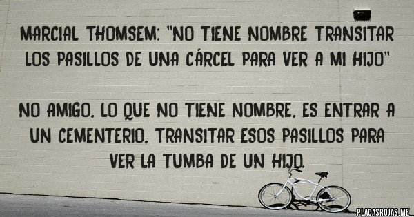 Placas Rojas - Marcial Thomsem: ''No tiene nombre transitar los pasillos de una cárcel para ver a mi hijo''
No amigo, lo que no tiene nombre, es entrar a un cementerio, transitar esos pasillos para ver la tumba de un hijo. Placas Rojas - Marcial Thomsem: ''No tiene nombre transitar los pasillos de una cárcel para ver a mi hijo''
No amigo, lo que no tiene nombre, es entrar a un cementerio, transitar esos pasillos para ver la tumba de un hijo.