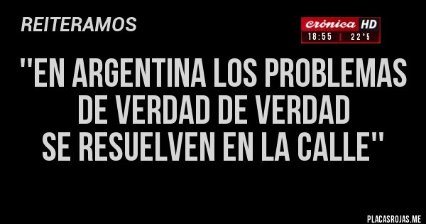 Placas Rojas - ''EN ARGENTINA LOS PROBLEMAS 
DE VERDAD DE VERDAD 
SE RESUELVEN EN LA CALLE''