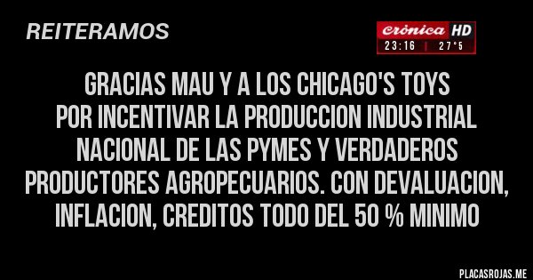 Placas Rojas - GRACIAS MAU Y A LOS CHICAGO'S TOYS
POR INCENTIVAR LA PRODUCCION INDUSTRIAL NACIONAL DE LAS PYMES Y VERDADEROS PRODUCTORES AGROPECUARIOS. CON DEVALUACION, INFLACION, CREDITOS TODO DEL 50 % MINIMO 
