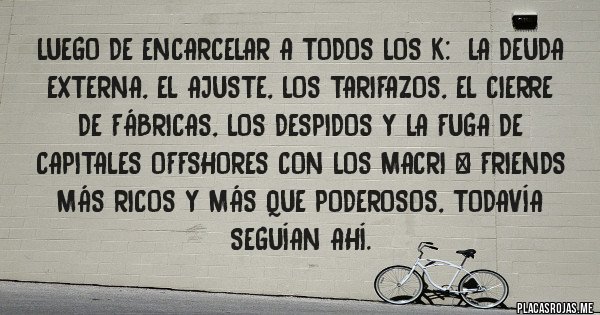 Placas Rojas - Luego de encarcelar a todos los K: la deuda externa, el AJUSTE, los TARIFAZOS, el CIERRE DE FÁBRICAS, los DESPIDOS y la fuga de capitales OFFSHORES con los Macri & friends más ricos y más que poderosos, todavía seguían ahí. Placas Rojas - Luego de encarcelar a todos los K: la deuda externa, el AJUSTE, los TARIFAZOS, el CIERRE DE FÁBRICAS, los DESPIDOS y la fuga de capitales OFFSHORES con los Macri & friends más ricos y más que poderosos, todavía seguían ahí.