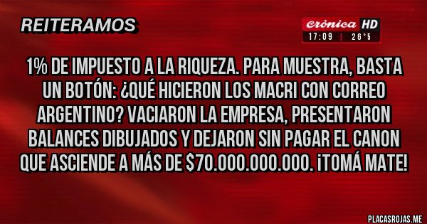 Placas Rojas - 1% de impuesto a la riqueza. Para muestra, basta un botón: ¿qué hicieron los Macri con Correo Argentino? Vaciaron la empresa, presentaron balances dibujados y dejaron sin pagar el canon que asciende a más de $70.000.000.000. ¡Tomá mate!