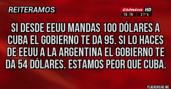 Placas Rojas - Si desde EEUU mandas 100 dólares a cuba el gobierno te da 95. Si lo haces de EEUU a la argentina el gobierno te da 54 dólares. Estamos peor que cuba. Placas Rojas - Si desde EEUU mandas 100 dólares a cuba el gobierno te da 95. Si lo haces de EEUU a la argentina el gobierno te da 54 dólares. Estamos peor que cuba.