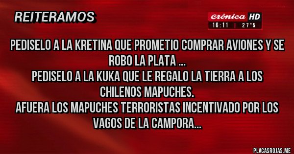 Placas Rojas - PEDISELO A LA KRETINA QUE PROMETIO COMPRAR AVIONES Y SE ROBO LA PLATA ...
PEDISELO A LA KUKA QUE LE REGALO LA TIERRA A LOS CHILENOS MAPUCHES.
AFUERA LOS MAPUCHES TERRORISTAS INCENTIVADO POR LOS VAGOS DE LA CAMPORA...