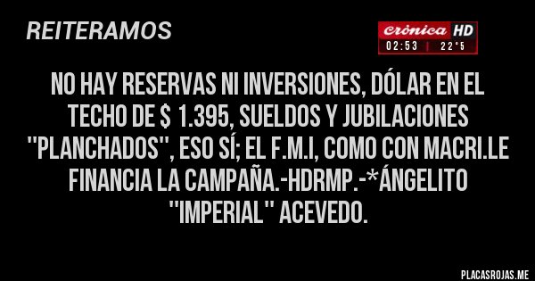 Placas Rojas - NO HAY RESERVAS NI INVERSIONES, DÓLAR EN EL TECHO DE $ 1.395, SUELDOS Y JUBILACIONES ''PLANCHADOS'', ESO SÍ; EL F.M.I, COMO CON MACRI.LE FINANCIA LA CAMPAÑA.-HDRMP.-*Ángelito ''Imperial'' Acevedo.