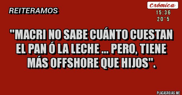Placas Rojas - ''MACRI no sabe cuánto cuestan el pan ó la leche ... PERO, tiene más offshore que hijos''.