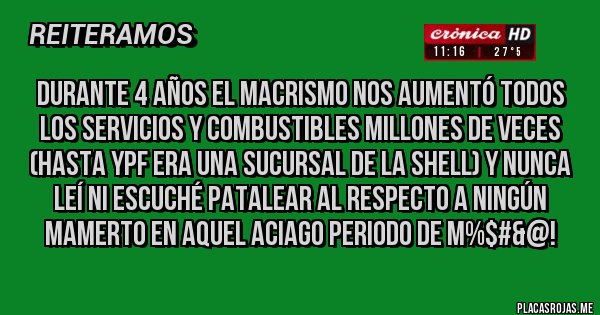 Placas Rojas - DURANTE 4 AÑOS EL MACRISMO NOS AUMENTÓ TODOS LOS SERVICIOS Y COMBUSTIBLES MILLONES DE VECES (HASTA YPF ERA UNA SUCURSAL DE LA SHELL) Y NUNCA LEÍ NI ESCUCHÉ PATALEAR AL RESPECTO A NINGÚN MAMERTO EN AQUEL ACIAGO PERIODO DE M%$#&@! 
