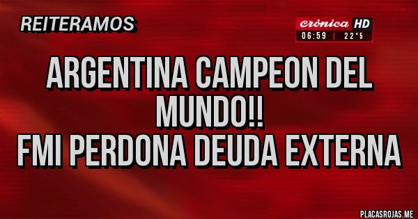 Placas Rojas - ARGENTINA CAMPEON DEL MUNDO!!
FMI PERDONA DEUDA EXTERNA Placas Rojas - ARGENTINA CAMPEON DEL MUNDO!!
FMI PERDONA DEUDA EXTERNA