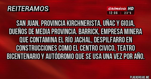 Placas Rojas - San Juan, provincia kirchnerista, uñac y gioja, dueños de media provincia. Barrick, empresa minera que contamina el río Jachal, despilfarro en construcciones como el centro civico, teatro bicentenario y autódromo que se usa una vez por año.