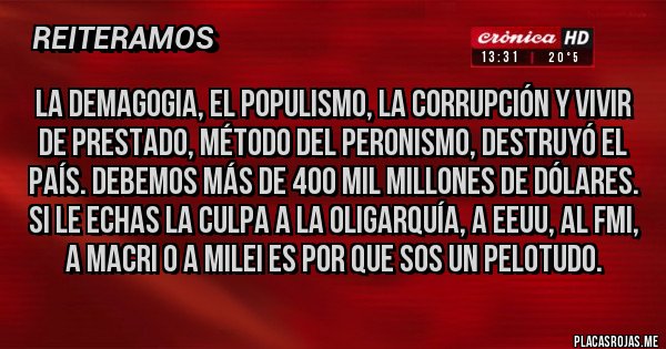 Placas Rojas - La demagogia, el populismo, la corrupción y vivir de prestado, método del peronismo, destruyó el país. Debemos más de 400 mil millones de dólares. Si le echas la culpa a la oligarquía, a eeuu, al FMI, a Macri o a Milei es por que sos un pelotudo.