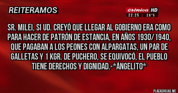 Placas Rojas - SR. MILEI, SI UD. CREYÓ QUE LLEGAR AL GOBIERNO ERA COMO PARA HACER DE PATRÓN DE ESTANCIA, EN AÑOS 1930/1940, QUE PAGABAN A LOS PEONES CON ALPARGATAS, UN PAR DE GALLETAS Y 1 KGR. DE PUCHERO, SE EQUIVOCÓ, EL PUEBLO TIENE DERECHOS Y DIGNIDAD.-*Ángelito*