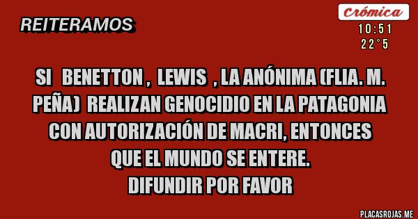 Placas Rojas - Si   benetton ,  Lewis  , La anónima (flia. M. Peña)  realizan genocidio en la Patagonia con autorización de Macri, entonces 
que el mundo se entere.
Difundir por favor