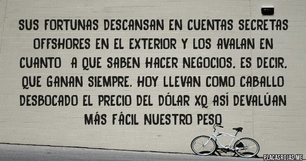 Placas Rojas - sus fortunas descansan en cuentas secretas
offshores en el exterior y los avalan en cuanto  a que saben hacer negocios, es decir, que ganan siempre. hoy llevan como caballo desbocado el precio del dólar xq así devalúan más fácil nuestro peso