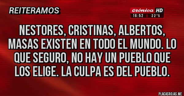 Placas Rojas - NESTORES, CRISTINAS, ALBERTOS, MASAS EXISTEN EN TODO EL MUNDO. LO QUE SEGURO, NO HAY UN PUEBLO QUE LOS ELIGE. LA CULPA ES DEL PUEBLO. Placas Rojas - NESTORES, CRISTINAS, ALBERTOS, MASAS EXISTEN EN TODO EL MUNDO. LO QUE SEGURO, NO HAY UN PUEBLO QUE LOS ELIGE. LA CULPA ES DEL PUEBLO.