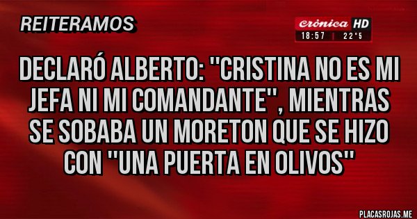 Placas Rojas - DECLARÓ ALBERTO: ''CRISTINA NO ES MI JEFA NI MI COMANDANTE'', MIENTRAS SE SOBABA UN MORETON QUE SE HIZO CON ''UNA PUERTA EN OLIVOS'' Placas Rojas - DECLARÓ ALBERTO: ''CRISTINA NO ES MI JEFA NI MI COMANDANTE'', MIENTRAS SE SOBABA UN MORETON QUE SE HIZO CON ''UNA PUERTA EN OLIVOS''