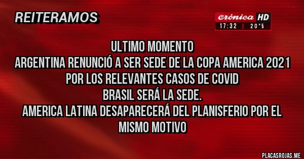 Placas Rojas - ULTIMO MOMENTO
ARGENTINA RENUNCIÓ A SER SEDE DE LA COPA AMERICA 2021 POR LOS RELEVANTES CASOS DE COVID
BRASIL SERÁ LA SEDE.
AMERICA LATINA DESAPARECERÁ DEL PLANISFERIO POR EL MISMO MOTIVO