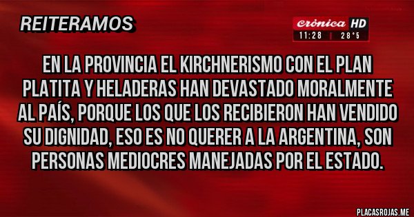 Placas Rojas - EN LA PROVINCIA EL KIRCHNERISMO CON EL PLAN PLATITA Y HELADERAS HAN DEVASTADO MORALMENTE AL PAÍS, PORQUE LOS QUE LOS RECIBIERON HAN VENDIDO SU DIGNIDAD, ESO ES NO QUERER A LA ARGENTINA, SON PERSONAS MEDIOCRES MANEJADAS POR EL ESTADO. Placas Rojas - EN LA PROVINCIA EL KIRCHNERISMO CON EL PLAN PLATITA Y HELADERAS HAN DEVASTADO MORALMENTE AL PAÍS, PORQUE LOS QUE LOS RECIBIERON HAN VENDIDO SU DIGNIDAD, ESO ES NO QUERER A LA ARGENTINA, SON PERSONAS MEDIOCRES MANEJADAS POR EL ESTADO.