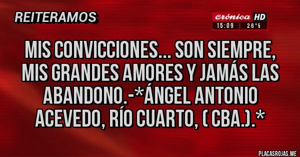 Placas Rojas - MIS CONVICCIONES... SON SIEMPRE, MIS GRANDES AMORES Y JAMÁS LAS ABANDONO.-*Ángel Antonio Acevedo, Río Cuarto, ( Cba.).*