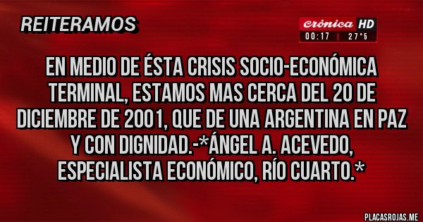 Placas Rojas - EN MEDIO DE ÉSTA CRISIS SOCIO-ECONÓMICA TERMINAL, ESTAMOS MAS CERCA DEL 20 DE DICIEMBRE DE 2001, QUE DE UNA ARGENTINA EN PAZ Y CON DIGNIDAD.-*Ángel A. Acevedo, Especialista Económico, Río Cuarto.*