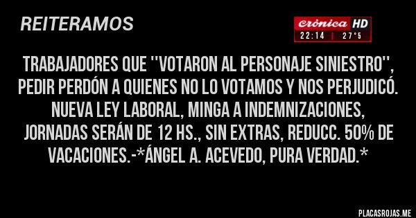 Placas Rojas - Trabajadores que ''VOTARON AL PERSONAJE SINIESTRO'', PEDIR PERDÓN A QUIENES NO LO VOTAMOS Y NOS PERJUDICÓ. Nueva Ley Laboral, minga a indemnizaciones, jornadas serán de 12 hs., sin Extras, reducc. 50% de vacaciones.-*Ángel A. Acevedo, Pura Verdad.*