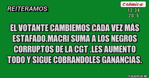 Placas Rojas - El votante CAMBIEMOS cada vez más estafado.MACRI SUMA A LOS NEGROS CORRUPTOS DE LA CGT .LES AUMENTO TODO Y SIGUE COBRANDOLES GANANCIAS.