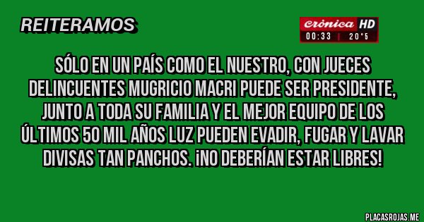 Placas Rojas - SÓLO EN UN PAÍS como el nuestro, CON JUECES DELINCUENTES Mugricio MACRI puede ser presidente, junto a toda su familia Y el mejor equipo de los últimos 50 mil años luz PUEDEN EVADIR, FUGAR Y lavar divisas tan panchos. ¡NO DEBERÍAN ESTAR LIBRES!