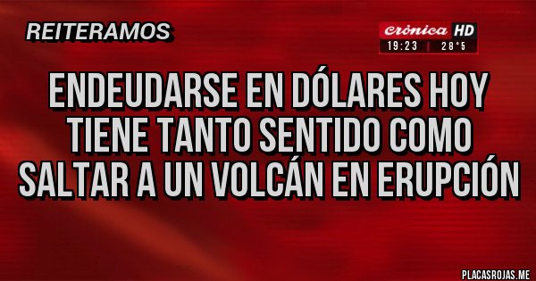 Placas Rojas - Endeudarse en dólares hoy tiene tanto sentido como saltar a un volcán en erupción