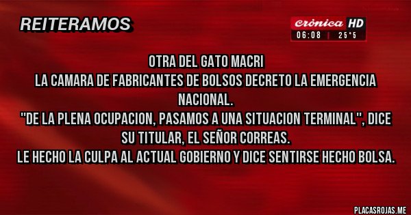 Placas Rojas - OTRA DEL GATO MACRI
LA CAMARA DE FABRICANTES DE BOLSOS DECRETO LA EMERGENCIA NACIONAL.
''DE LA PLENA OCUPACION, PASAMOS A UNA SITUACION TERMINAL'', DICE SU TITULAR, EL SEÑOR CORREAS.  
LE HECHO LA CULPA AL ACTUAL GOBIERNO Y DICE SENTIRSE HECHO BOLSA.