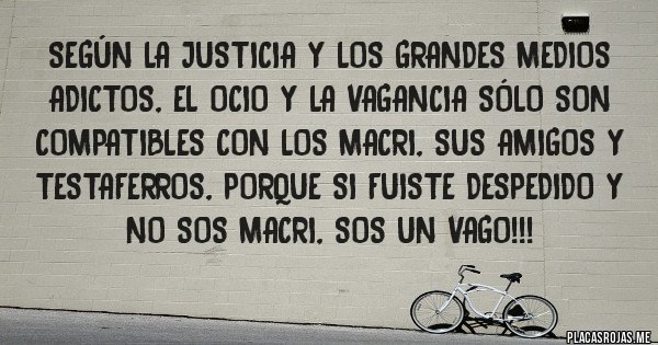 Placas Rojas - SEGÚN LA JUSTICIA Y LOS GRANDES MEDIOS ADICTOS, EL OCIO Y LA VAGANCIA SÓLO SON COMPATIBLES CON LOS MACRI, SUS AMIGOS Y TESTAFERROS, PORQUE SI FUISTE DESPEDIDO Y NO SOS MACRI, SOS UN VAGO!!!