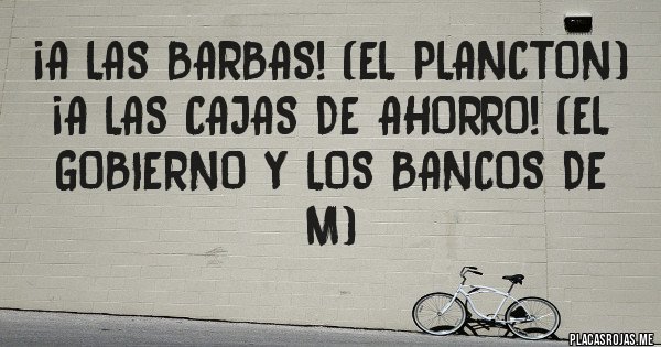 Placas Rojas - ¡A las barbas! (El plancton)
¡A las cajas de ahorro! (El gobierno y los bancos de M)