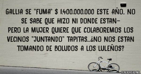 Placas Rojas - GALLIA SE ''FUMA'' $ 1.400.000.000 ESTE AÑO, NO SE SABE QUE HIZO NI DONDE ESTAN-
PERO LA MUJER QUIERE QUE COLABOREMOS LOS VECINOS ''JUNTANDO'' TAPITAS...¿NO NOS ESTAN TOMANDO DE BOLUDOS A LOS LULEÑOS? 