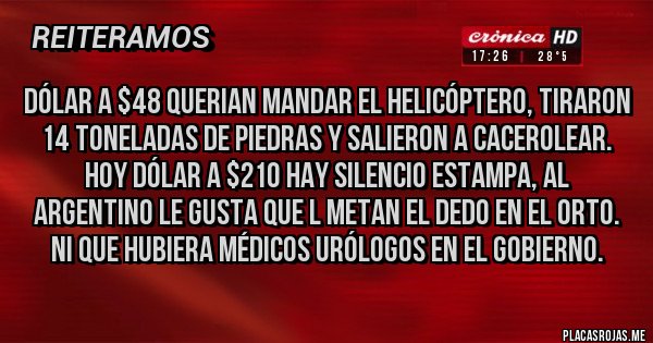 Placas Rojas - DÓLAR A $48 QUERIAN MANDAR EL HELICÓPTERO, TIRARON 14 TONELADAS DE PIEDRAS Y SALIERON A CACEROLEAR. HOY DÓLAR A $210 HAY SILENCIO ESTAMPA, AL ARGENTINO LE GUSTA QUE L METAN EL DEDO EN EL ORTO. NI QUE HUBIERA MÉDICOS URÓLOGOS EN EL GOBIERNO.