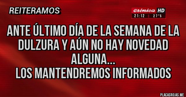 Placas Rojas - Ante último día de la semana de la dulzura y aún no hay novedad alguna...
Los mantendremos informados Placas Rojas - Ante último día de la semana de la dulzura y aún no hay novedad alguna...
Los mantendremos informados