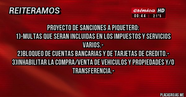 Placas Rojas - PROYECTO DE SANCIONES A PIQUETERO:
1)-MULTAS QUE SERAN INCLUIDAS EN LOS IMPUESTOS Y SERVICIOS VARIOS.-
2)BLOQUEO DE CUENTAS BANCARIAS Y DE TARJETAS DE CREDITO.-
3)INHABILITAR LA COMPRA/VENTA DE VEHICULOS Y PROPIEDADES Y/O TRANSFERENCIA.-
