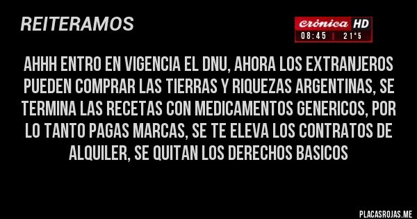 Placas Rojas - AHHH ENTRO EN VIGENCIA EL DNU, AHORA LOS EXTRANJEROS PUEDEN COMPRAR LAS TIERRAS Y RIQUEZAS ARGENTINAS, SE TERMINA LAS RECETAS CON MEDICAMENTOS GENERICOS, POR LO TANTO PAGAS MARCAS, SE TE ELEVA LOS CONTRATOS DE ALQUILER, SE QUITAN LOS DERECHOS BASICOS