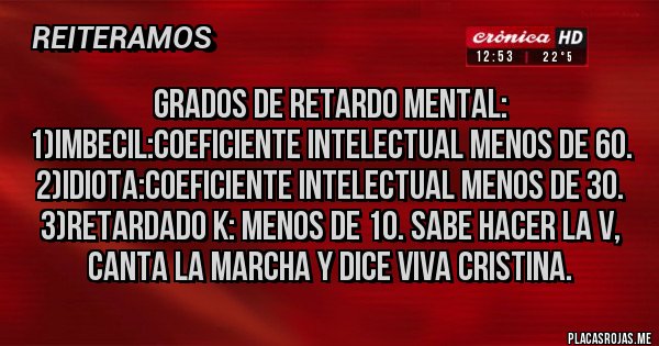 Placas Rojas - Grados de retardo mental:
1)imbecil:coeficiente intelectual menos de 60.
2)idiota:coeficiente intelectual menos de 30.
3)retardado k: menos de 10. Sabe hacer la V, canta la marcha y dice viva Cristina.