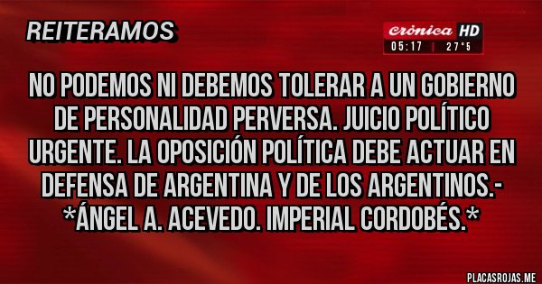Placas Rojas - No podemos ni debemos tolerar a un gobierno de personalidad PERVERSA. JUICIO POLÍTICO URGENTE. LA OPOSICIÓN POLÍTICA DEBE ACTUAR EN DEFENSA DE ARGENTINA Y DE LOS ARGENTINOS.-  *Ángel A. Acevedo. Imperial Cordobés.*