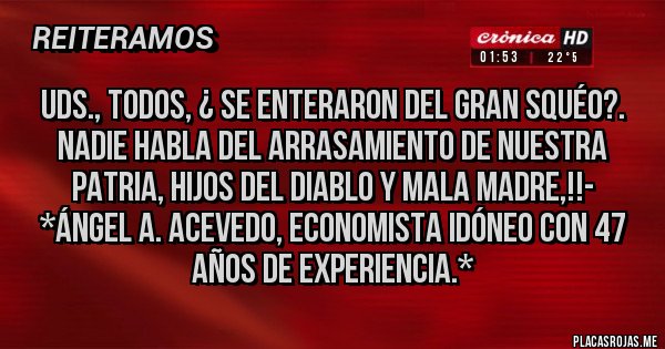 Placas Rojas - UDS., TODOS, ¿ SE ENTERARON DEL GRAN SQUÉO?. NADIE HABLA DEL ARRASAMIENTO DE NUESTRA PATRIA, HIJOS DEL DIABLO Y MALA MADRE,!!- *Ángel A. Acevedo, Economista Idóneo con 47 años de Experiencia.*