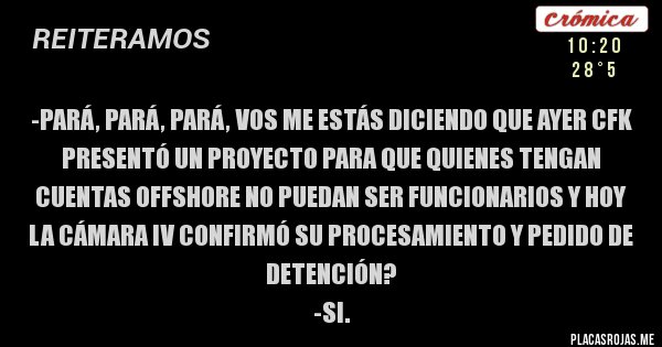 Placas Rojas - -Pará, pará, pará, vos me estás diciendo que ayer CFK presentó un proyecto para que quienes tengan cuentas offshore no puedan ser funcionarios y hoy la Cámara IV confirmó su procesamiento y pedido de detención?
-Si.
