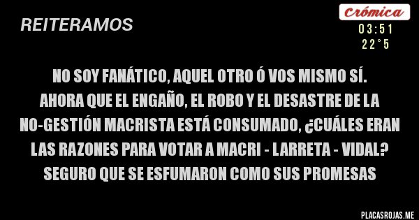 Placas Rojas - no soy fanático, aquel otro ó vos mismo sí.
ahora que el engaño, el robo y el desastre de la no-gestión macrista está consumado, ¿cuáles eran las razones para votar a macri - larreta - vidal? seguro que se esfumaron como sus promesas