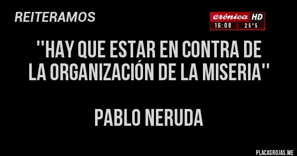 Placas Rojas - ''HAY QUE ESTAR EN CONTRA DE 
LA ORGANIZACIÓN DE LA MISERIA'' 

PABLO NERUDA
