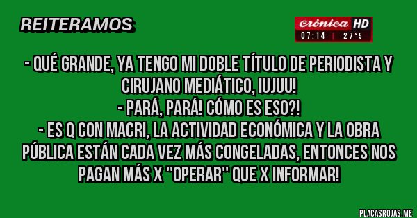 Placas Rojas - - Qué grande, ya tengo mi doble título de periodista y cirujano mediático, iujuu!
- Pará, pará! Cómo es eso?!
- Es q con Macri, la actividad económica y la obra pública están cada vez más congeladas, entonces nos pagan más x ''operar'' que x informar!