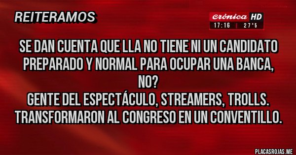Placas Rojas - Se dan cuenta que LLA no tiene NI UN candidato preparado y normal para ocupar una banca, no?
Gente del espectáculo, streamers, trolls. 
Transformaron al Congreso en un conventillo.