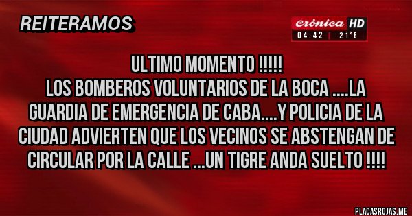 Placas Rojas - ULTIMO MOMENTO !!!!!
LOS BOMBEROS VOLUNTARIOS DE LA BOCA ....LA GUARDIA DE EMERGENCIA DE CABA....Y POLICIA DE LA CIUDAD ADVIERTEN QUE LOS VECINOS SE ABSTENGAN DE CIRCULAR POR LA CALLE ...UN TIGRE ANDA SUELTO !!!!