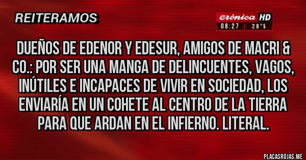 Placas Rojas - Dueños de Edenor y Edesur, amigos de Macri & Co.: Por ser una manga de delincuentes, vagos, inútiles e incapaces de vivir en sociedad, los enviaría en un cohete al centro de la Tierra para que ardan en el infierno. Literal.