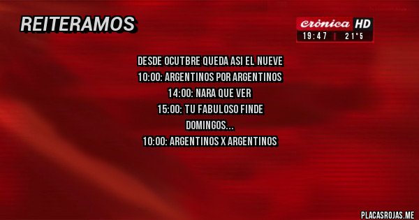 Placas Rojas - DESDE OCUTBRE QUEDA ASI EL NUEVE
10:00: ARGENTINOS POR ARGENTINOS
14:00: NARA QUE VER
15:00: TU FABULOSO FINDE
DOMINGOS
10:00: ARGENTINOS X ARGENTINOS
11:30: MOOD
14:00: AMBIENTE Y MEDIO
15:00: TU FABULOSO FIINDE 