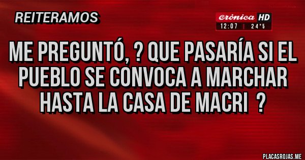 Placas Rojas - Me preguntó, ? Que pasaría si el pueblo se convoca a marchar hasta la casa de Macri  ?